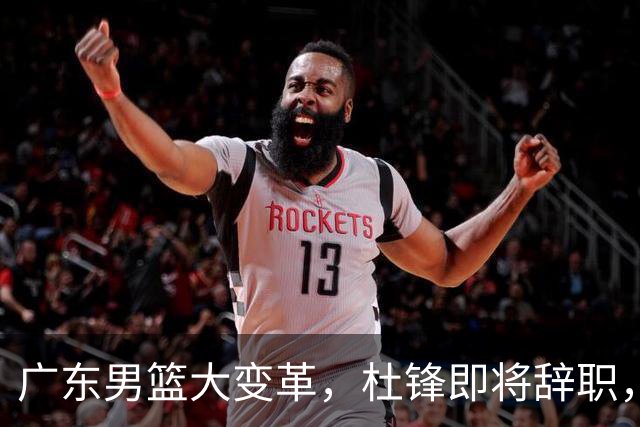 广东男篮大变革，杜锋即将辞职，六大问题显现，球迷欣喜“天亮了”！