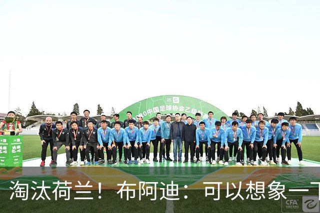 淘汰荷兰！布阿迪：可以想象一下决赛；丢球让我们懵了几分钟