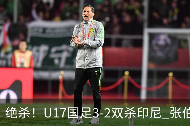 绝杀！U17国足3-2双杀印尼 张伯霖造乌龙何思凡传射赵松源破门